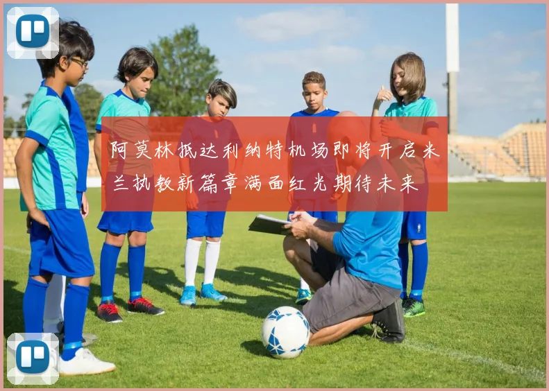 阿莫林抵达利纳特机场即将开启米兰执教新篇章满面红光期待未来