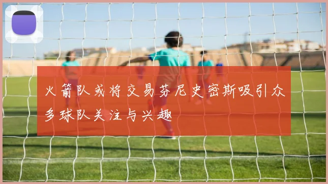火箭队或将交易芬尼史密斯吸引众多球队关注与兴趣