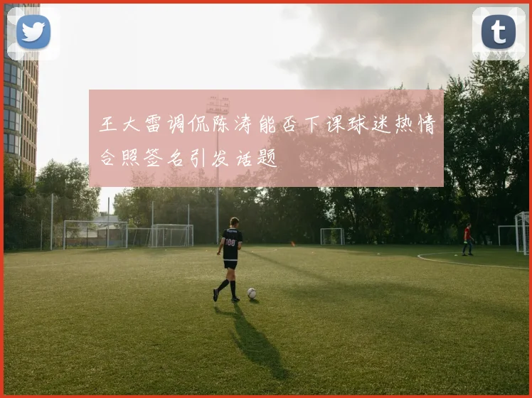 王大雷调侃陈涛能否下课球迷热情合照签名引发话题