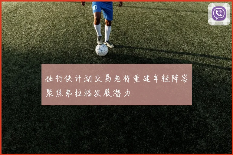 独行侠计划交易老将重建年轻阵容聚焦弗拉格发展潜力