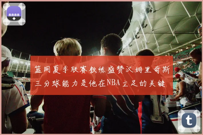 篮网夏季联赛教练盛赞汉姆里奇斯三分球能力是他在NBA立足的关键