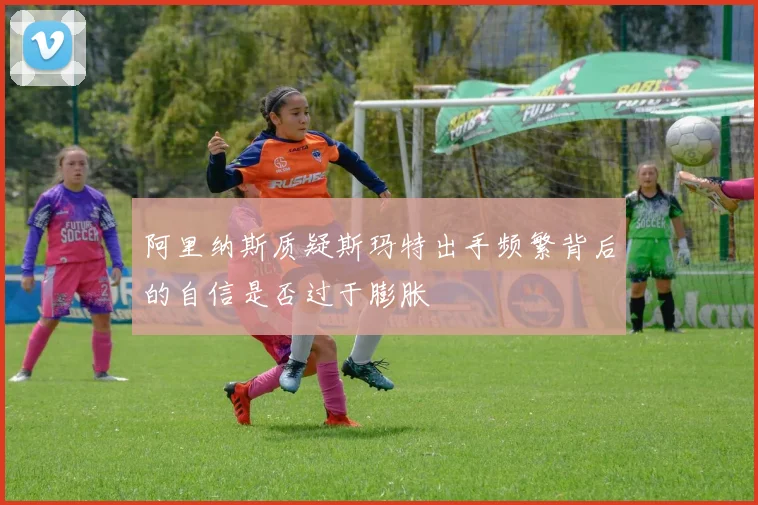 阿里纳斯质疑斯玛特出手频繁背后的自信是否过于膨胀