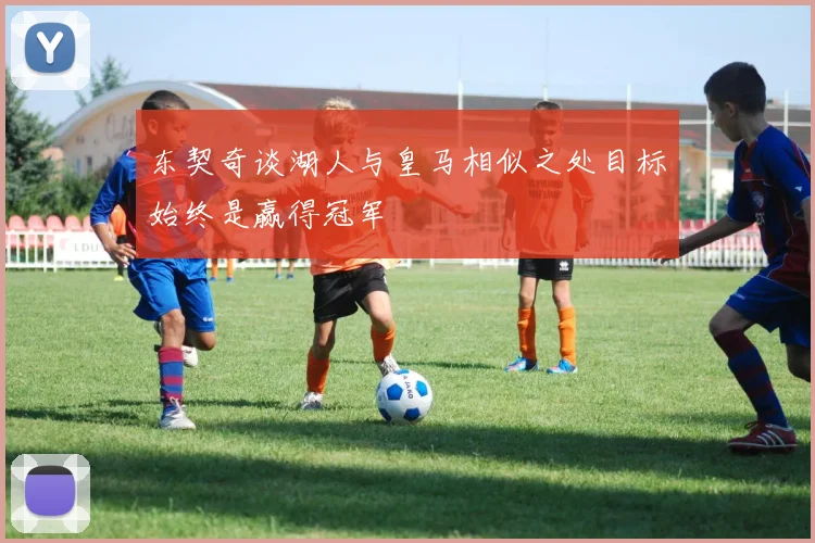 东契奇谈湖人与皇马相似之处目标始终是赢得冠军