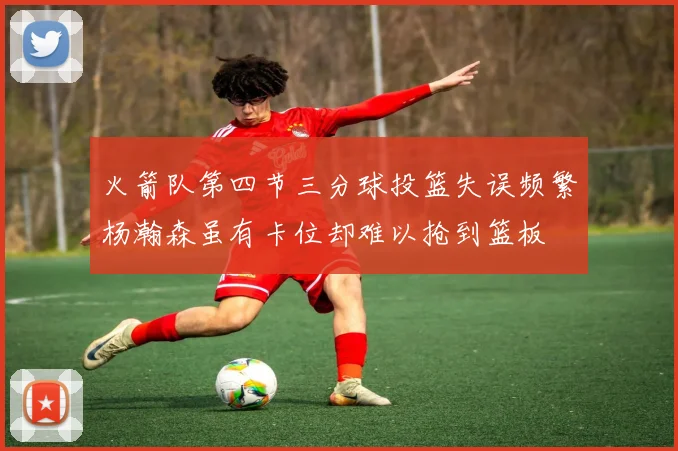 火箭队第四节三分球投篮失误频繁杨瀚森虽有卡位却难以抢到篮板