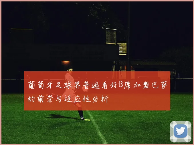 葡萄牙足球界普遍看好B席加盟巴萨的前景与适应性分析
