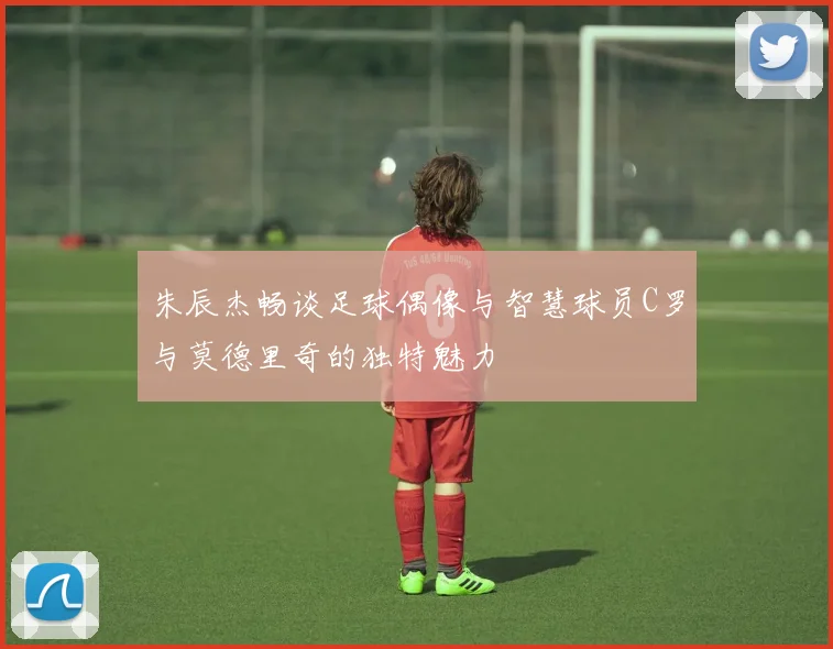 朱辰杰畅谈足球偶像与智慧球员C罗与莫德里奇的独特魅力