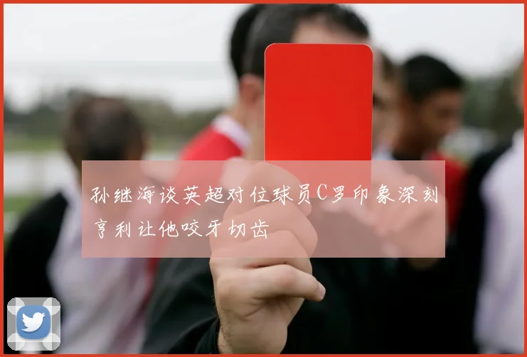 孙继海谈英超对位球员C罗印象深刻亨利让他咬牙切齿