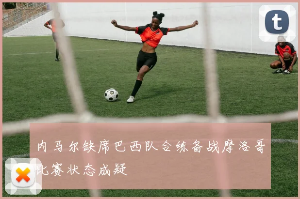 内马尔缺席巴西队合练备战摩洛哥比赛状态成疑