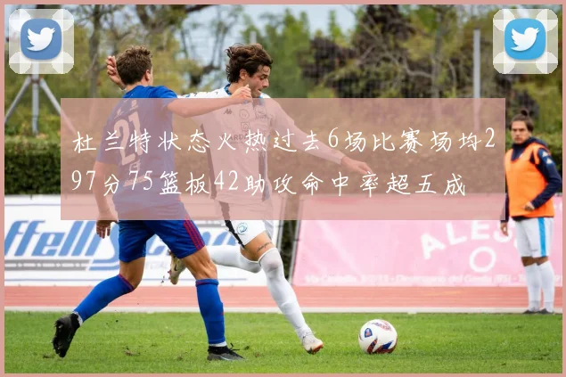 杜兰特状态火热过去6场比赛场均297分75篮板42助攻命中率超五成