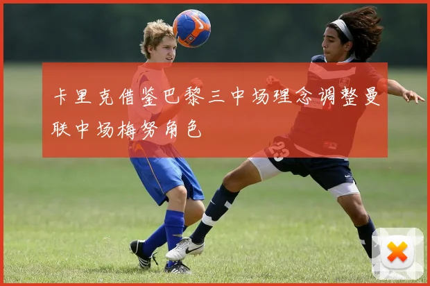 卡里克借鉴巴黎三中场理念调整曼联中场梅努角色