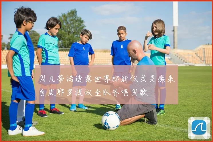 因凡蒂诺透露世界杯新仪式灵感来自皮耶罗提议全队齐唱国歌