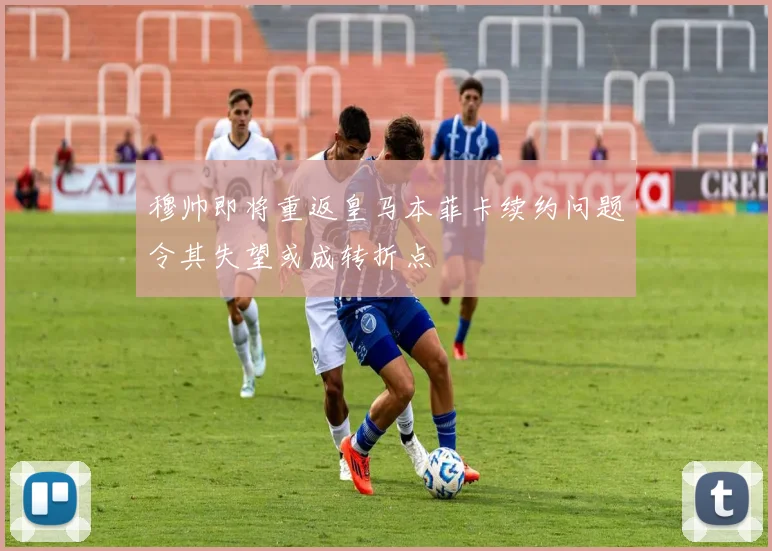 穆帅即将重返皇马本菲卡续约问题令其失望或成转折点