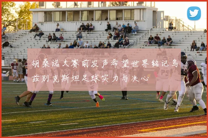 胡桑诺夫赛前发声希望世界铭记乌兹别克斯坦足球实力与决心