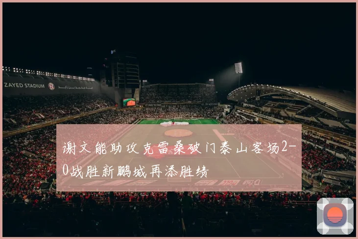 谢文能助攻克雷桑破门泰山客场2-0战胜新鹏城再添胜绩