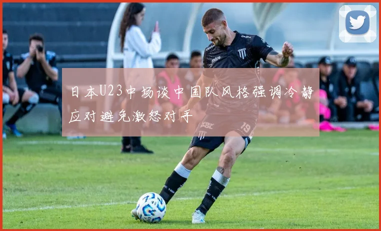 日本U23中场谈中国队风格强调冷静应对避免激怒对手