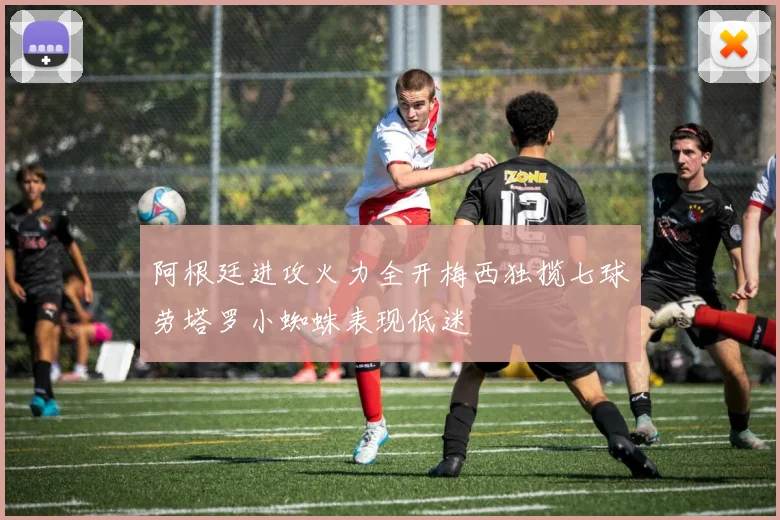阿根廷进攻火力全开梅西独揽七球劳塔罗小蜘蛛表现低迷