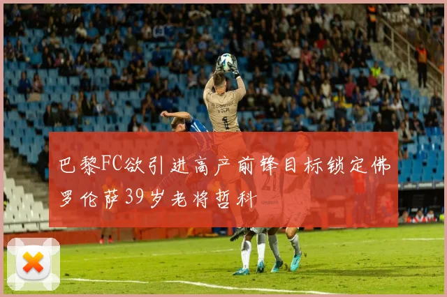 巴黎FC欲引进高产前锋目标锁定佛罗伦萨39岁老将哲科