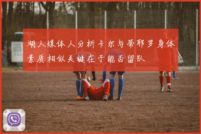 湖人媒体人分析卡尔与蒂耶罗身体素质相似关键在于能否留队