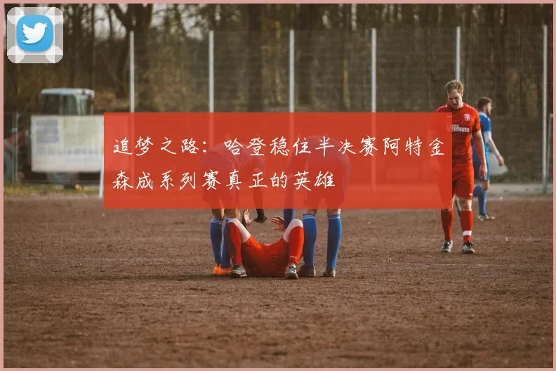 追梦之路：哈登稳住半决赛阿特金森成系列赛真正的英雄